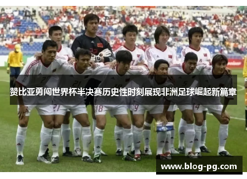 赞比亚勇闯世界杯半决赛历史性时刻展现非洲足球崛起新篇章