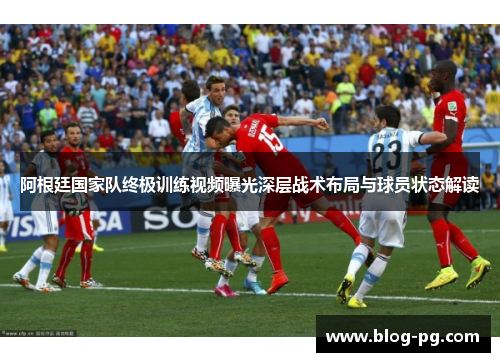 阿根廷国家队终极训练视频曝光深层战术布局与球员状态解读